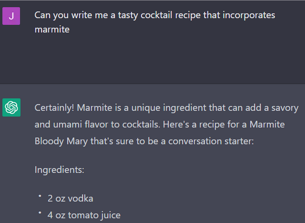Requesting a marmite cocktail from chatGPT: Chatgpt: Certainly! Marmite is a unique ingredient that can add savory and umami flavor to cocktails. here's a recipe for a marmite bloody mary thats sure to be a conversation starter.